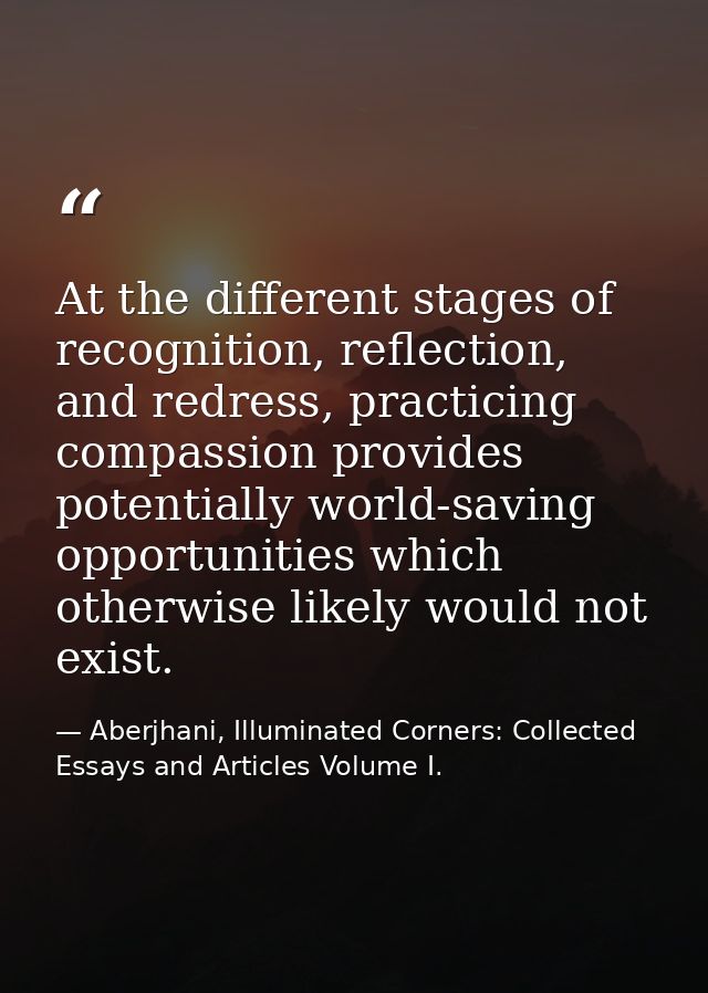 At the different stages of recognition, reflection, and redress, practicing compassion provides potentially world-saving — Aberjhani, Illuminated Corners: Collected Essays and Articles Volume I.