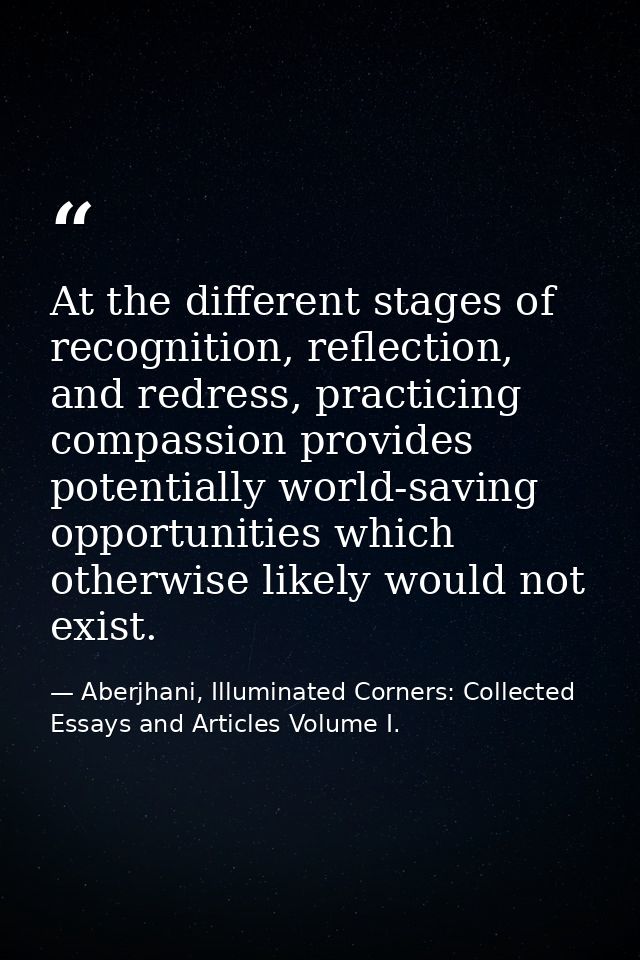 At the different stages of recognition, reflection, and redress, practicing compassion provides potentially world-saving — Aberjhani, Illuminated Corners: Collected Essays and Articles Volume I.