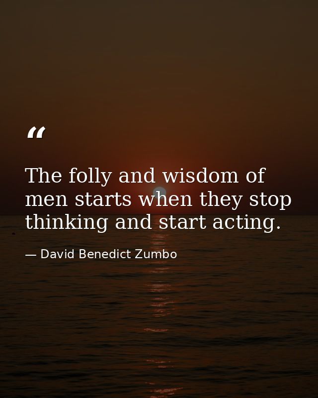 The folly and wisdom of men starts when they stop thinking and start acting. — David Benedict Zumbo