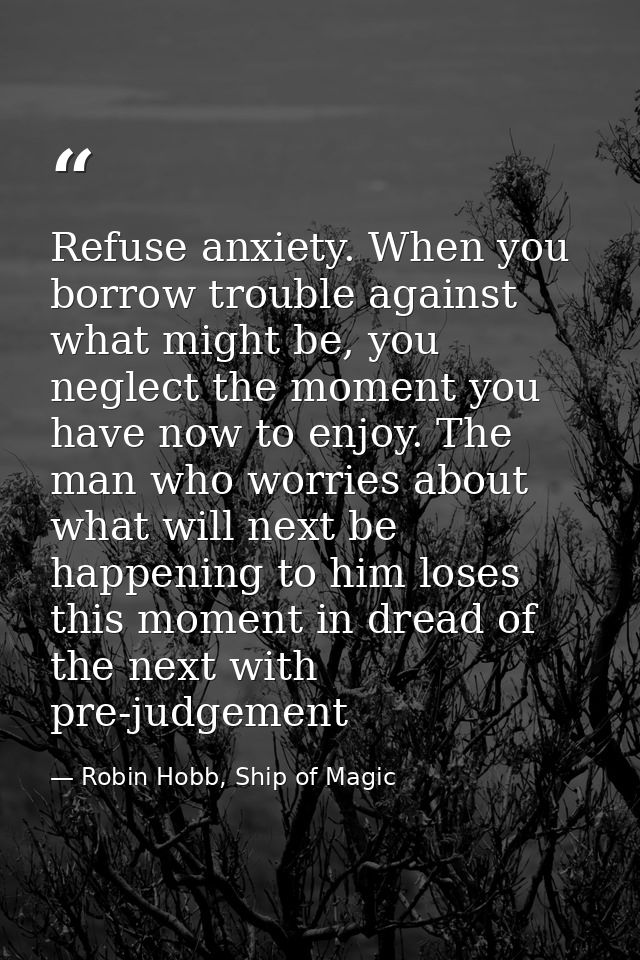Refuse anxiety. When you borrow trouble against what might be, you neglect the moment you have now to enjoy. The man who — Robin Hobb, Ship of Magic