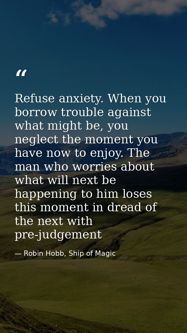 Refuse anxiety. When you borrow trouble against what might be, you neglect the moment you have now to enjoy. The man who — Robin Hobb, Ship of Magic