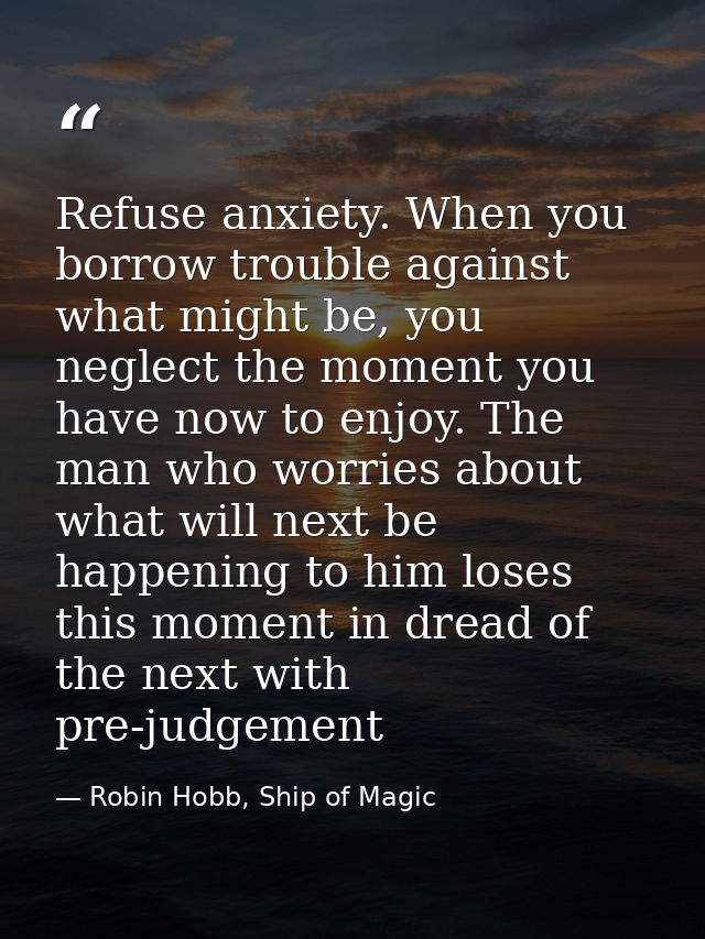 Refuse anxiety. When you borrow trouble against what might be, you neglect the moment you have now to enjoy. The man who — Robin Hobb, Ship of Magic
