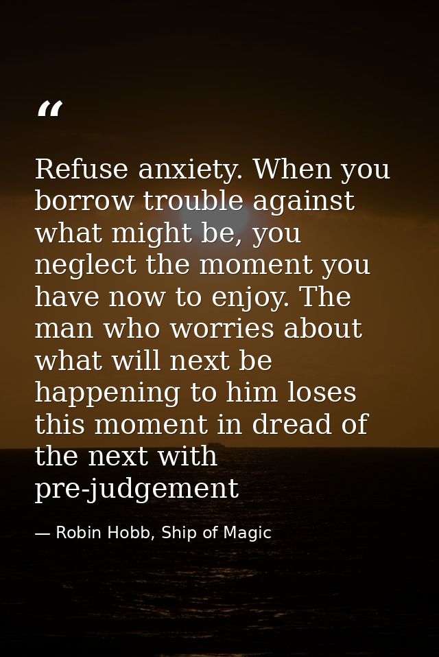 Refuse anxiety. When you borrow trouble against what might be, you neglect the moment you have now to enjoy. The man who — Robin Hobb, Ship of Magic