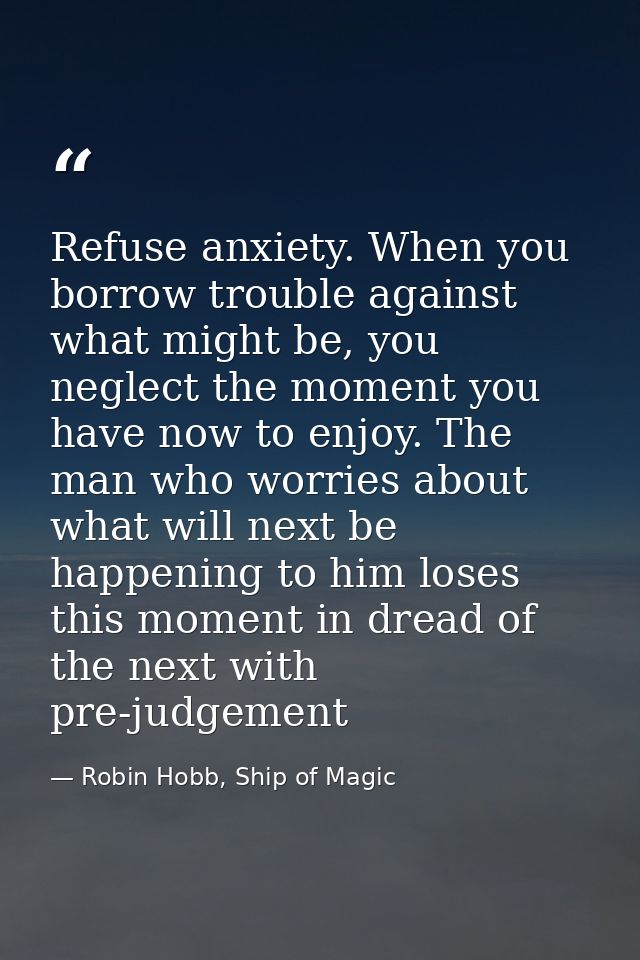 Refuse anxiety. When you borrow trouble against what might be, you neglect the moment you have now to enjoy. The man who — Robin Hobb, Ship of Magic