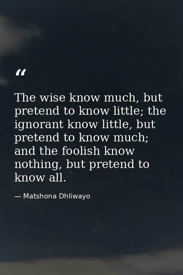 The wise know much, but pretend to know little; the ignorant know little, but pretend to know much; and the foolish know — Matshona Dhliwayo