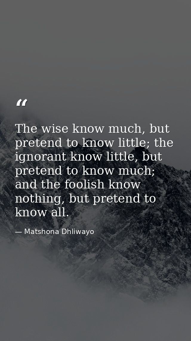 The wise know much, but pretend to know little; the ignorant know little, but pretend to know much; and the foolish know — Matshona Dhliwayo