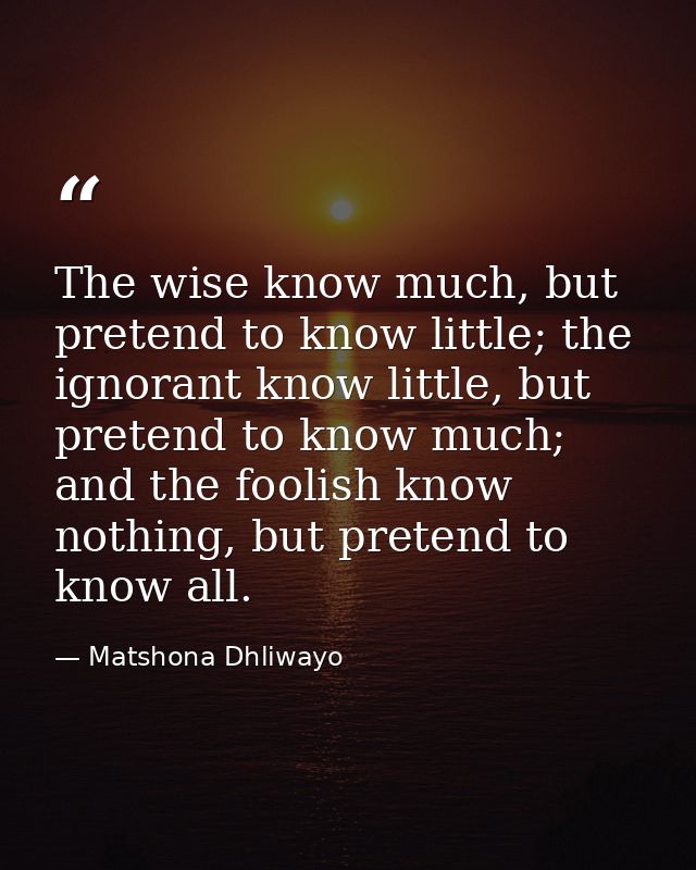 The wise know much, but pretend to know little; the ignorant know little, but pretend to know much; and the foolish know — Matshona Dhliwayo