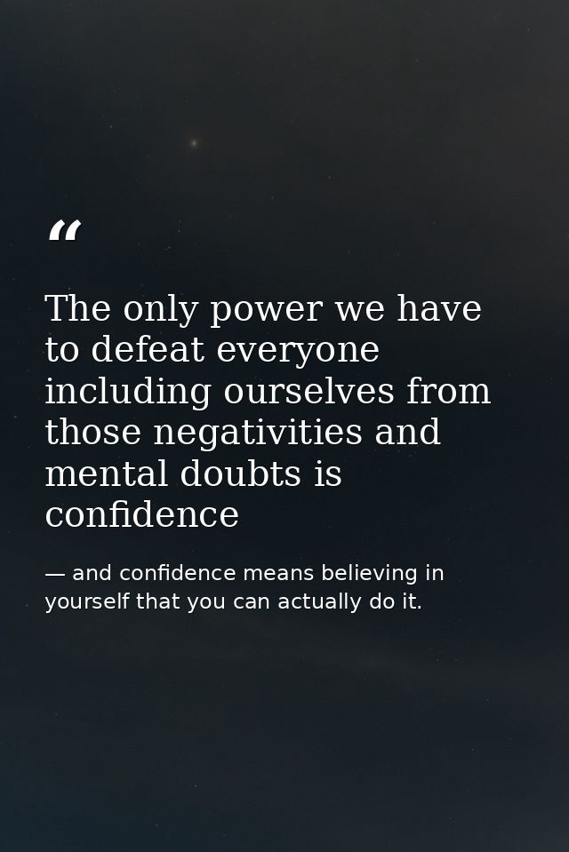 The only power we have to defeat everyone including ourselves from those negativities and mental doubts is confidence — and confidence means believing in yourself that you can actually do it.