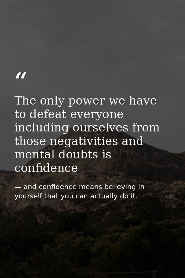 The only power we have to defeat everyone including ourselves from those negativities and mental doubts is confidence — and confidence means believing in yourself that you can actually do it.