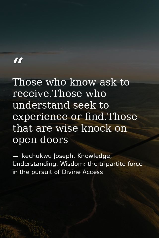 Those who know ask to receive.Those who understand seek to experience or find.Those that are wise knock on open doors — Ikechukwu Joseph, Knowledge, Understanding, Wisdom: the tripartite force in the pursuit of Divine Access