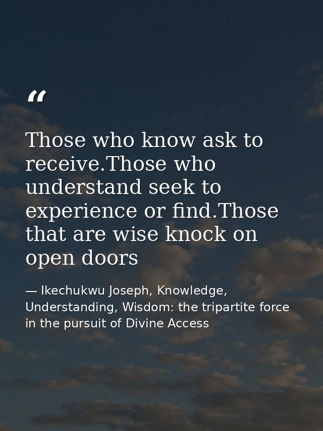 Those who know ask to receive.Those who understand seek to experience or find.Those that are wise knock on open doors — Ikechukwu Joseph, Knowledge, Understanding, Wisdom: the tripartite force in the pursuit of Divine Access
