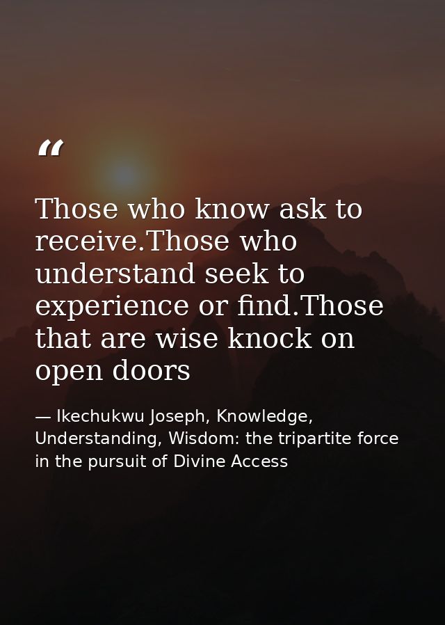 Those who know ask to receive.Those who understand seek to experience or find.Those that are wise knock on open doors — Ikechukwu Joseph, Knowledge, Understanding, Wisdom: the tripartite force in the pursuit of Divine Access