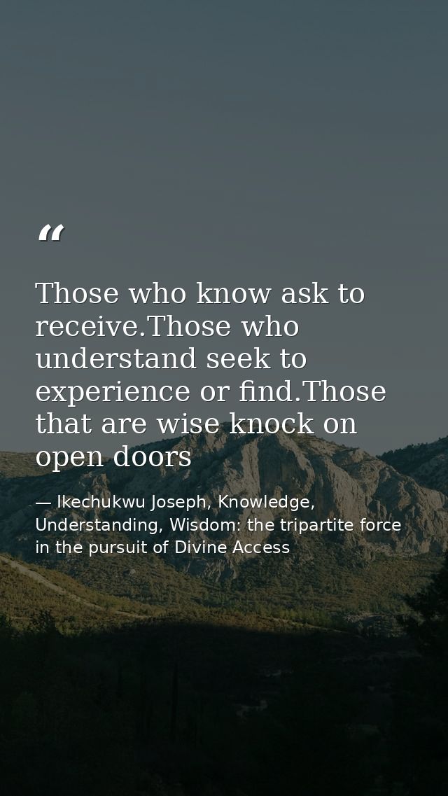 Those who know ask to receive.Those who understand seek to experience or find.Those that are wise knock on open doors — Ikechukwu Joseph, Knowledge, Understanding, Wisdom: the tripartite force in the pursuit of Divine Access