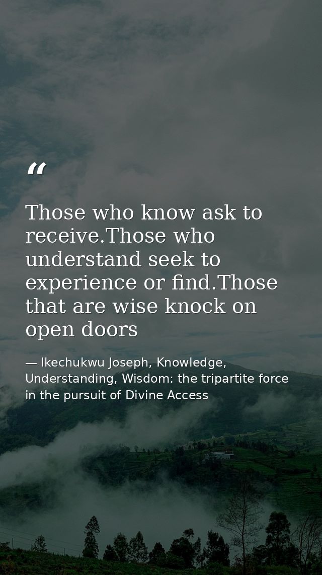 Those who know ask to receive.Those who understand seek to experience or find.Those that are wise knock on open doors — Ikechukwu Joseph, Knowledge, Understanding, Wisdom: the tripartite force in the pursuit of Divine Access