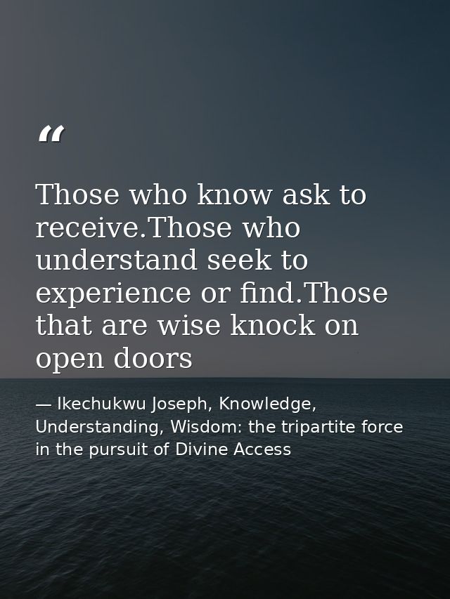 Those who know ask to receive.Those who understand seek to experience or find.Those that are wise knock on open doors — Ikechukwu Joseph, Knowledge, Understanding, Wisdom: the tripartite force in the pursuit of Divine Access