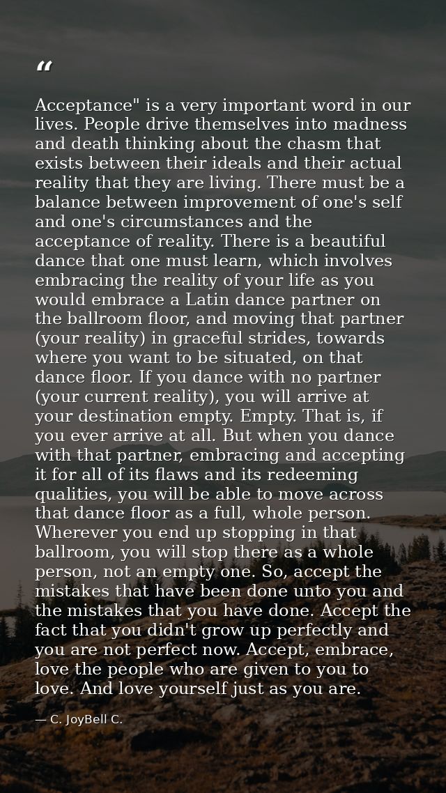 Acceptance" is a very important word in our lives. People drive themselves into madness and death thinking about the cha — C. JoyBell C.
