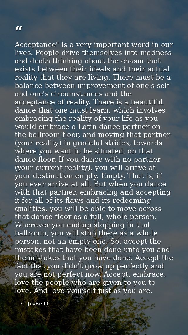 Acceptance" is a very important word in our lives. People drive themselves into madness and death thinking about the cha — C. JoyBell C.
