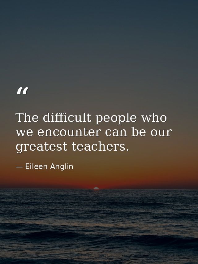 The difficult people who we encounter can be our greatest teachers. — Eileen Anglin