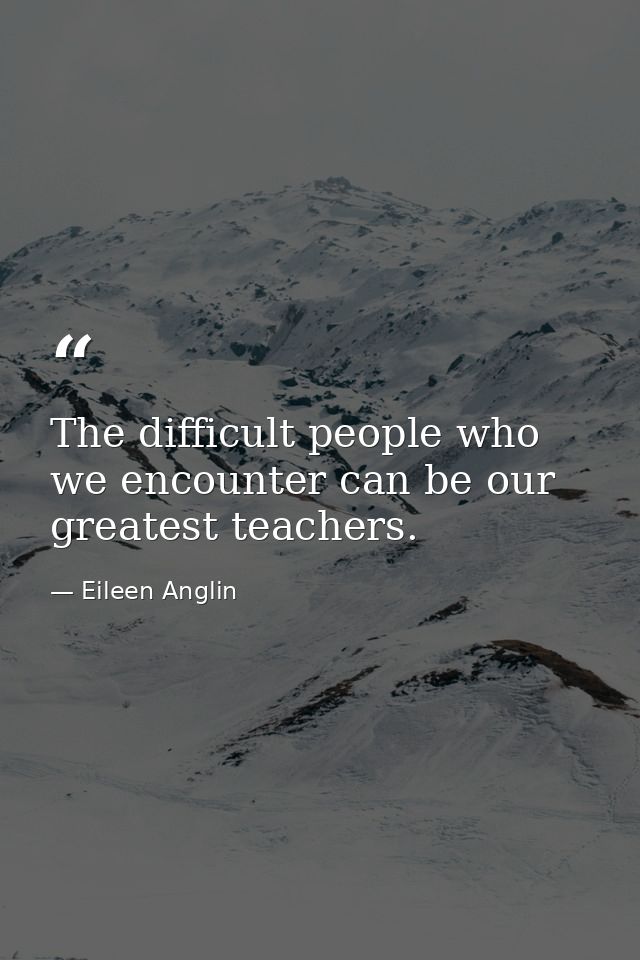 The difficult people who we encounter can be our greatest teachers. — Eileen Anglin