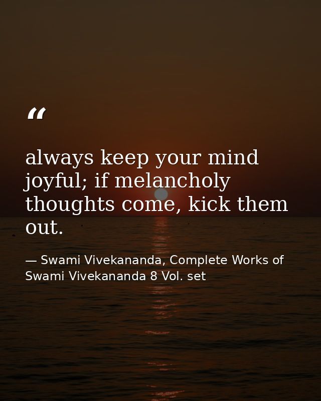 always keep your mind joyful; if melancholy thoughts come, kick them out. — Swami Vivekananda, Complete Works of Swami Vivekananda 8 Vol. set