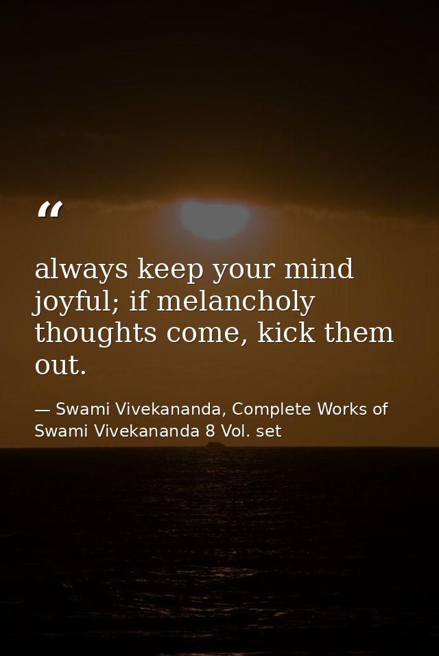 always keep your mind joyful; if melancholy thoughts come, kick them out. — Swami Vivekananda, Complete Works of Swami Vivekananda 8 Vol. set