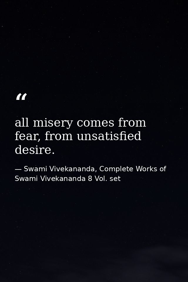 all misery comes from fear, from unsatisfied desire. — Swami Vivekananda, Complete Works of Swami Vivekananda 8 Vol. set