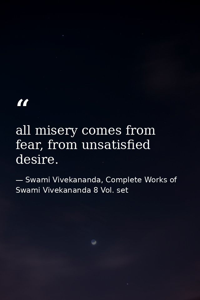 all misery comes from fear, from unsatisfied desire. — Swami Vivekananda, Complete Works of Swami Vivekananda 8 Vol. set