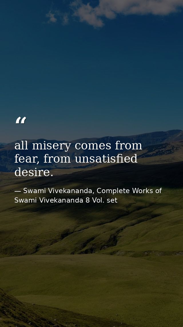 all misery comes from fear, from unsatisfied desire. — Swami Vivekananda, Complete Works of Swami Vivekananda 8 Vol. set