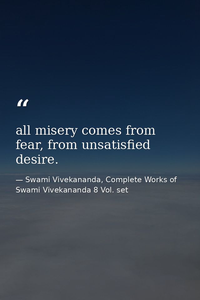 all misery comes from fear, from unsatisfied desire. — Swami Vivekananda, Complete Works of Swami Vivekananda 8 Vol. set