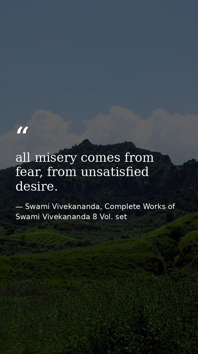 all misery comes from fear, from unsatisfied desire. — Swami Vivekananda, Complete Works of Swami Vivekananda 8 Vol. set