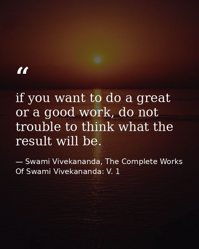 if you want to do a great or a good work, do not trouble to think what the result will be. — Swami Vivekananda, The Complete Works Of Swami Vivekananda: V. 1