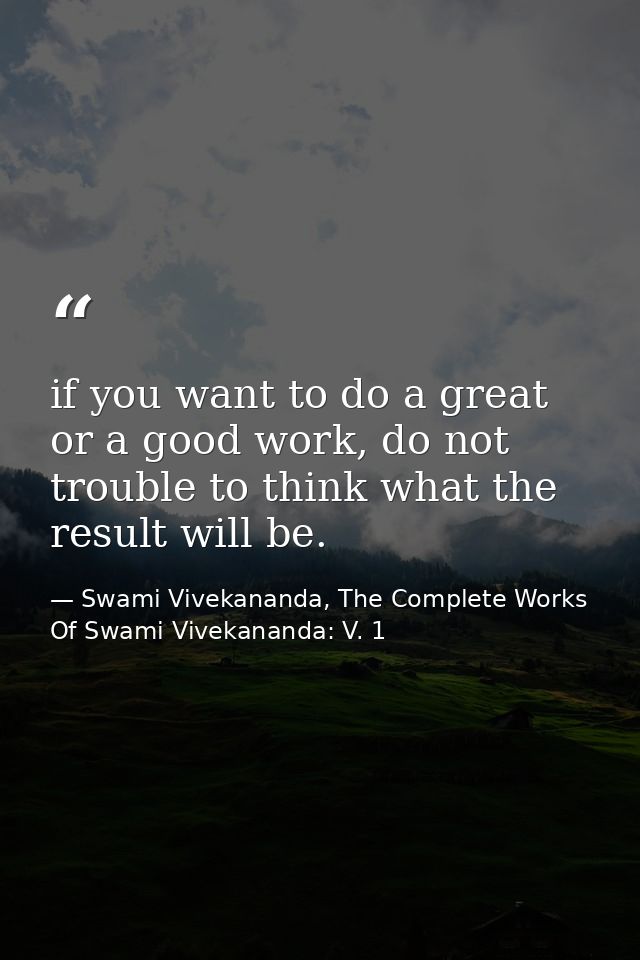 if you want to do a great or a good work, do not trouble to think what the result will be. — Swami Vivekananda, The Complete Works Of Swami Vivekananda: V. 1