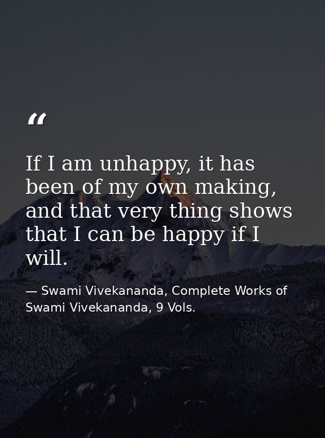If I am unhappy, it has been of my own making, and that very thing shows that I can be happy if I will. — Swami Vivekananda, Complete Works of Swami Vivekananda, 9 Vols.