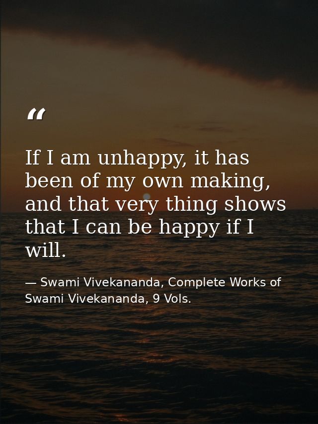 If I am unhappy, it has been of my own making, and that very thing shows that I can be happy if I will. — Swami Vivekananda, Complete Works of Swami Vivekananda, 9 Vols.
