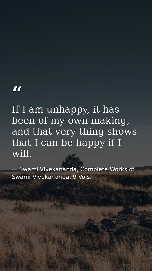 If I am unhappy, it has been of my own making, and that very thing shows that I can be happy if I will. — Swami Vivekananda, Complete Works of Swami Vivekananda, 9 Vols.