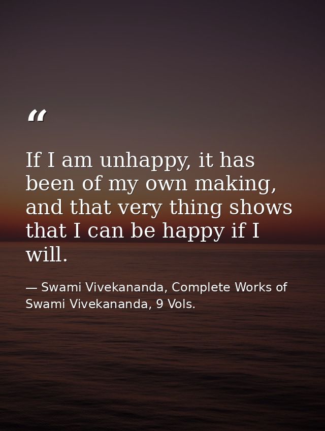 If I am unhappy, it has been of my own making, and that very thing shows that I can be happy if I will. — Swami Vivekananda, Complete Works of Swami Vivekananda, 9 Vols.