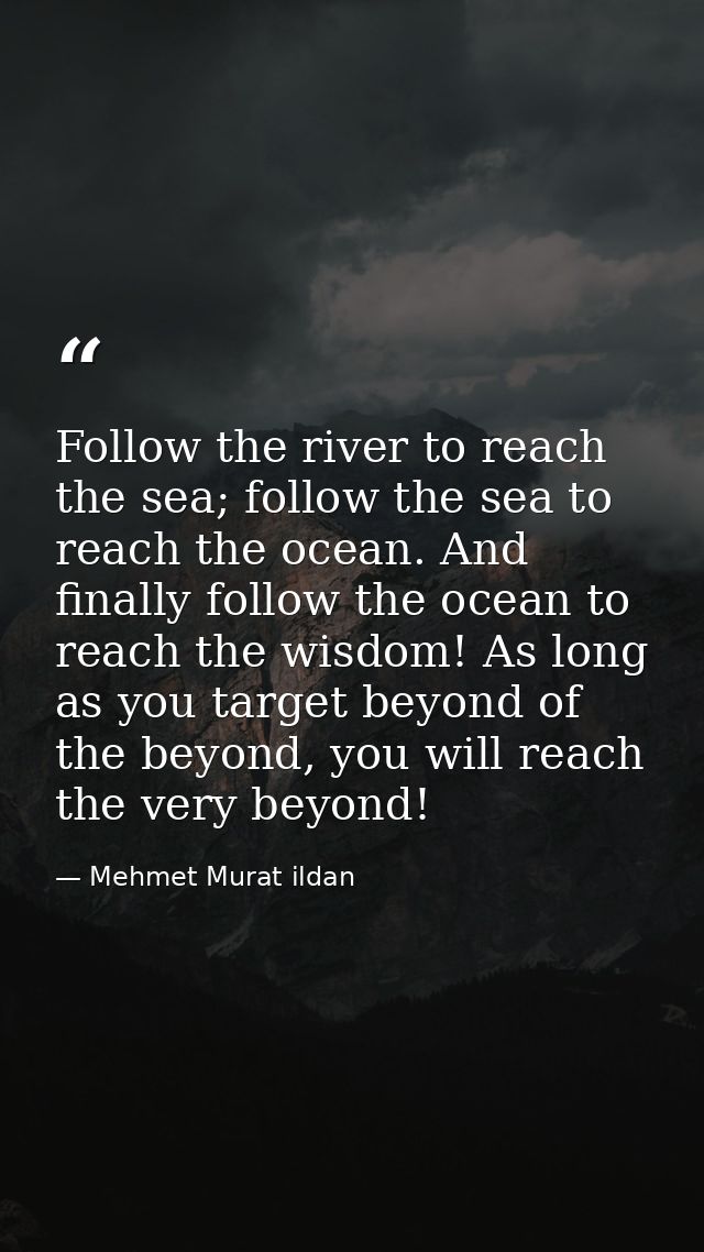 Follow the river to reach the sea; follow the sea to reach the ocean. And finally follow the ocean to reach the wisdom!  — Mehmet Murat ildan