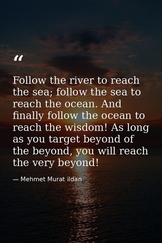 Follow the river to reach the sea; follow the sea to reach the ocean. And finally follow the ocean to reach the wisdom!  — Mehmet Murat ildan