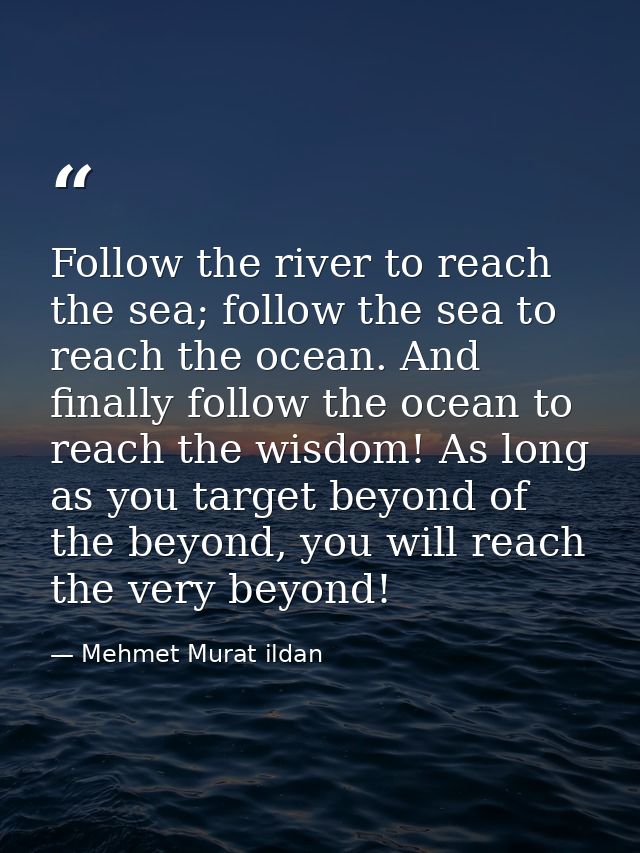 Follow the river to reach the sea; follow the sea to reach the ocean. And finally follow the ocean to reach the wisdom!  — Mehmet Murat ildan