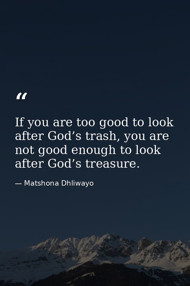 If you are too good to look after God’s trash, you are not good enough to look after God’s treasure. — Matshona Dhliwayo