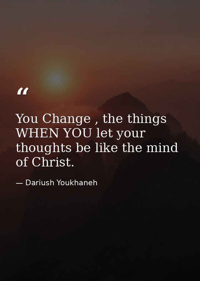 You Change , the things WHEN YOU let your thoughts be like the mind of Christ. — Dariush Youkhaneh