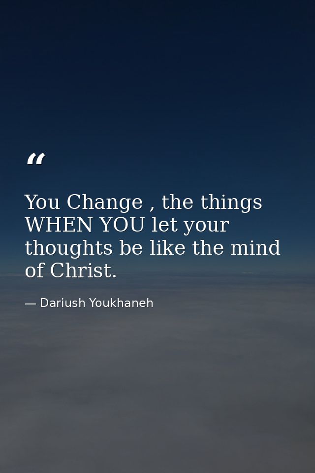 You Change , the things WHEN YOU let your thoughts be like the mind of Christ. — Dariush Youkhaneh