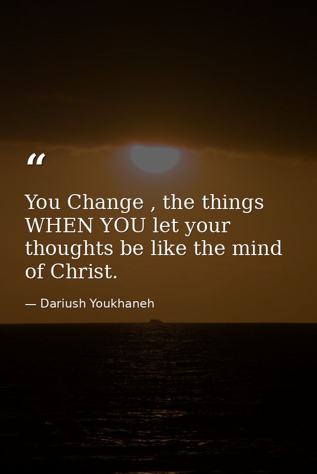 You Change , the things WHEN YOU let your thoughts be like the mind of Christ. — Dariush Youkhaneh