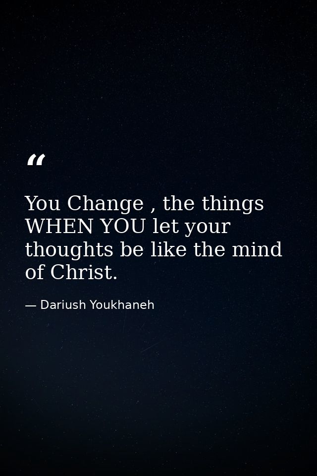 You Change , the things WHEN YOU let your thoughts be like the mind of Christ. — Dariush Youkhaneh