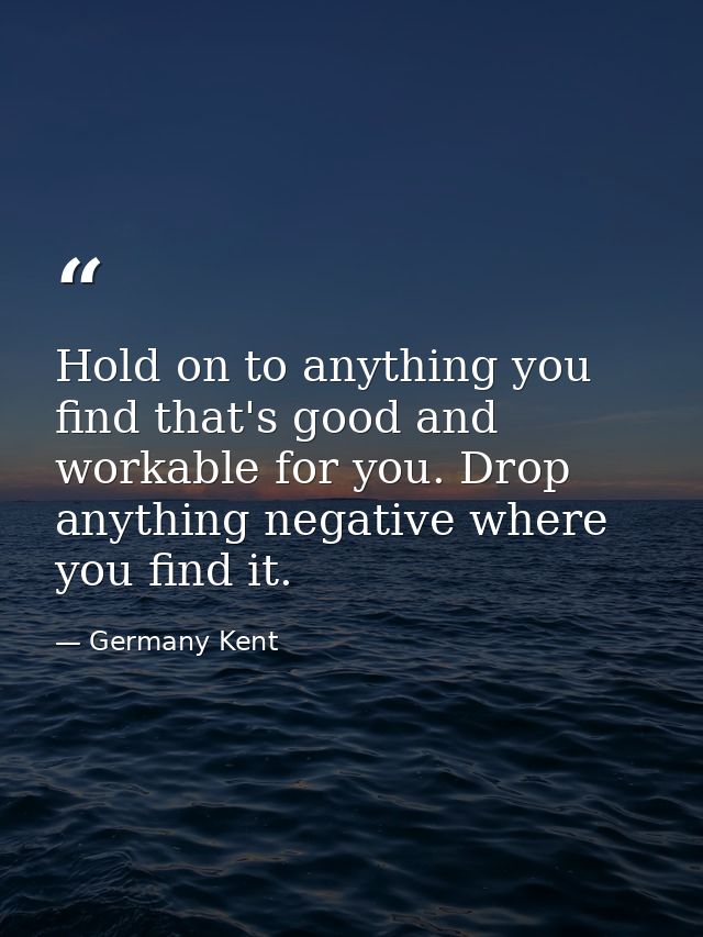 Hold on to anything you find that's good and workable for you. Drop anything negative where you find it. — Germany Kent