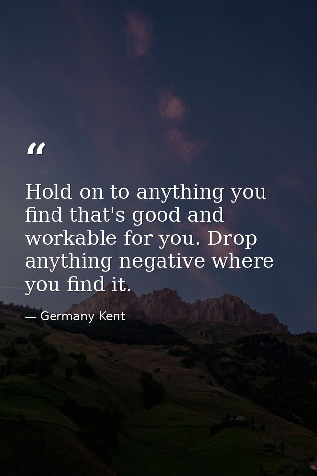 Hold on to anything you find that's good and workable for you. Drop anything negative where you find it. — Germany Kent