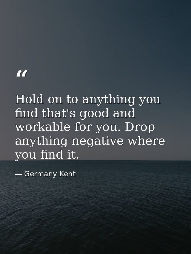 Hold on to anything you find that's good and workable for you. Drop anything negative where you find it. — Germany Kent
