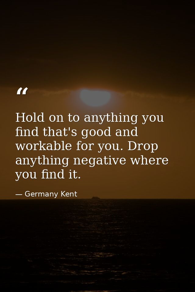 Hold on to anything you find that's good and workable for you. Drop anything negative where you find it. — Germany Kent