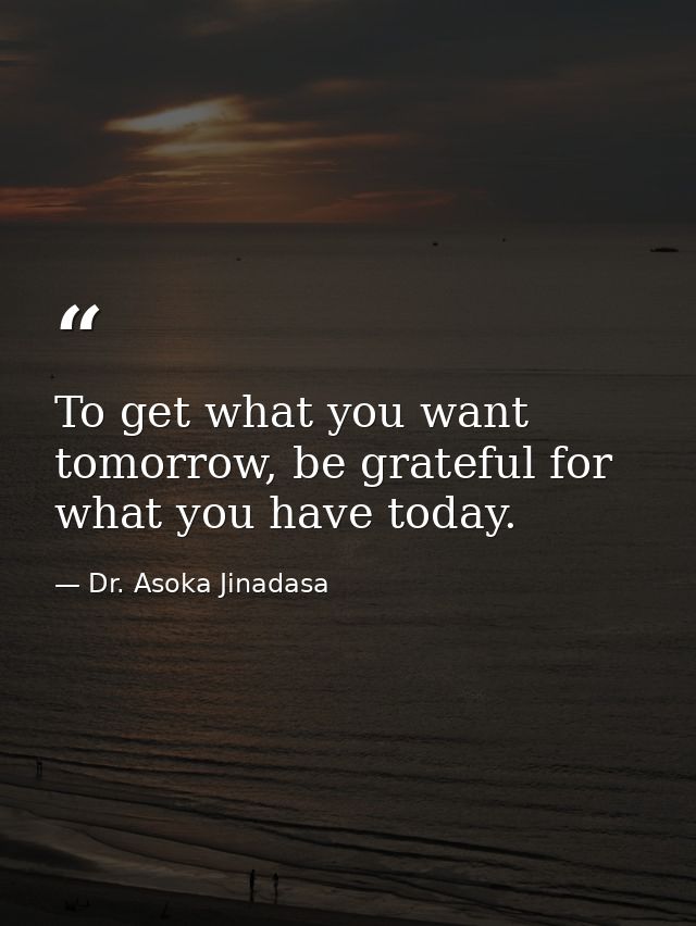 To get what you want tomorrow, be grateful for what you have today. — Dr. Asoka Jinadasa