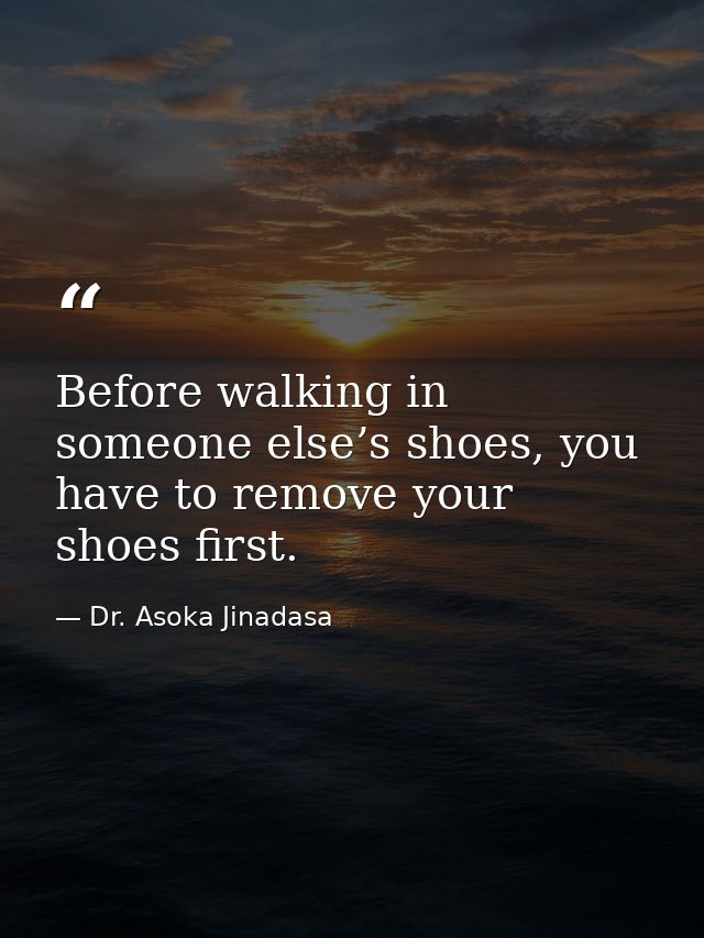 Before walking in someone else’s shoes, you have to remove your shoes first. — Dr. Asoka Jinadasa